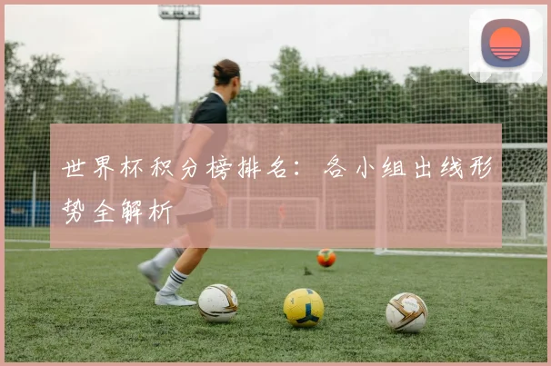 世界杯积分榜排名：各小组出线形势全解析