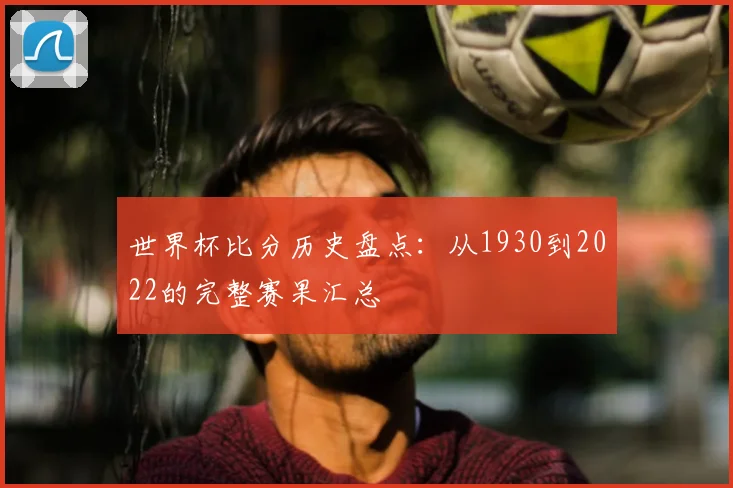 世界杯比分历史盘点:从1930到2022的完整赛果汇总