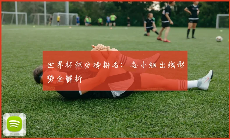 世界杯积分榜排名：各小组出线形势全解析