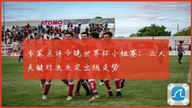 专家点评今晚世界杯小组赛：三大关键对决决定出线走势