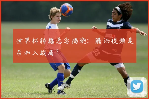 世界杯转播悬念揭晓:腾讯视频是否加入战局?