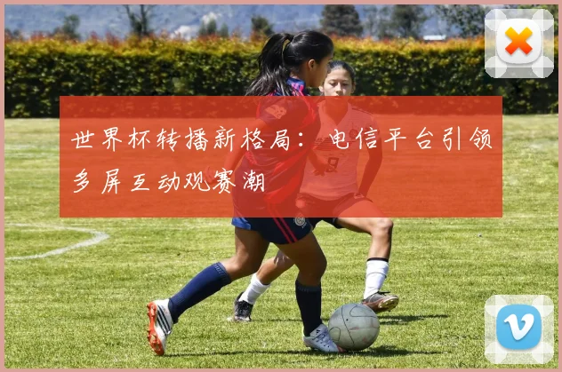 世界杯转播新格局:电信平台引领多屏互动观赛潮