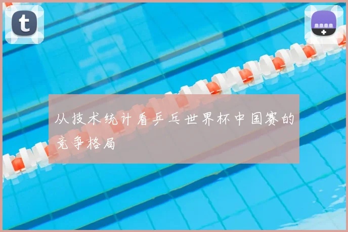 从技术统计看乒乓世界杯中国赛的竞争格局