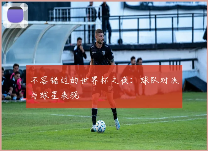 不容错过的世界杯之夜：球队对决与球星表现