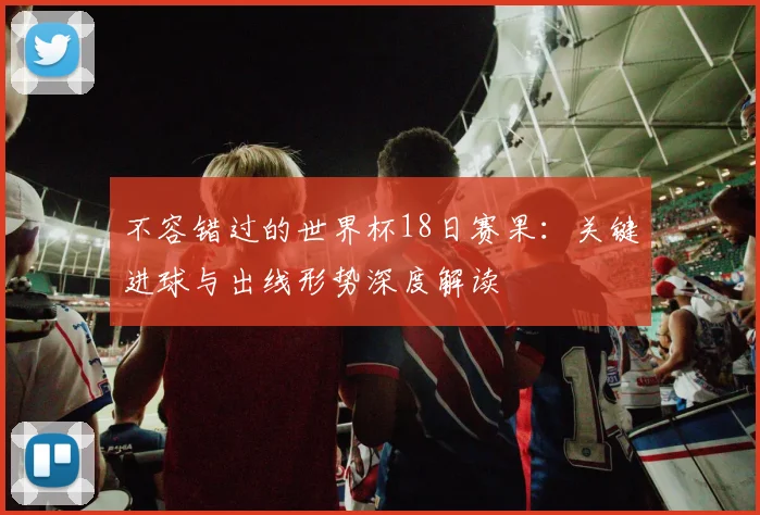 不容错过的世界杯18日赛果:关键进球与出线形势深度解读