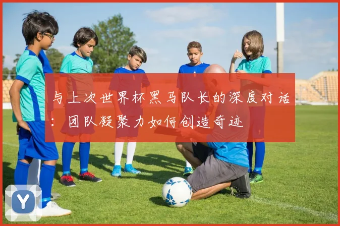 与上次世界杯黑马队长的深度对话:团队凝聚力如何创造奇迹