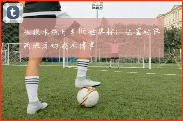 从技术统计看06世界杯:法国对阵西班牙的战术博弈