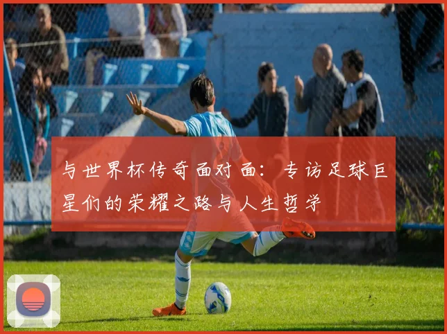 与世界杯传奇面对面:专访足球巨星们的荣耀之路与人生哲学