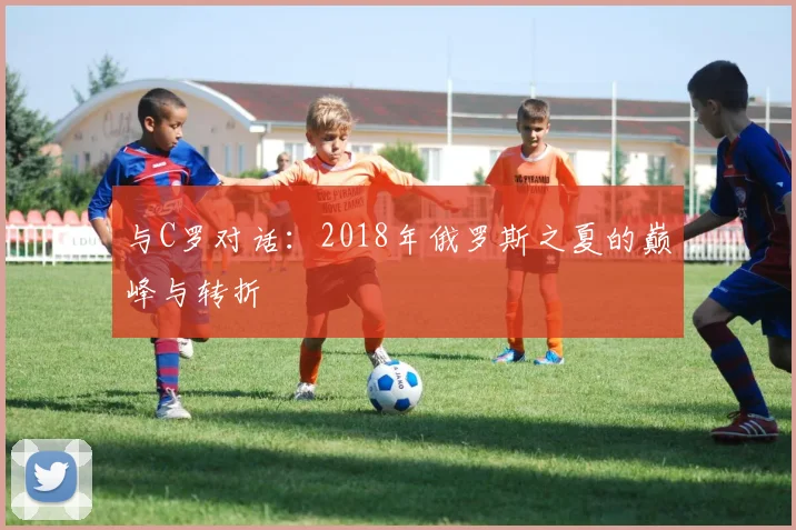 与C罗对话:2018年俄罗斯之夏的巅峰与转折