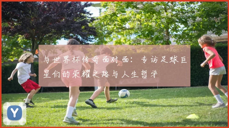 与世界杯传奇面对面:专访足球巨星们的荣耀之路与人生哲学